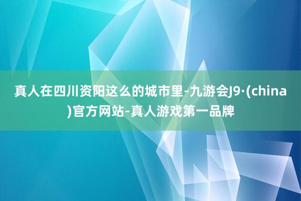 真人在四川资阳这么的城市里-九游会J9·(china)官方网站-真人游戏第一品牌