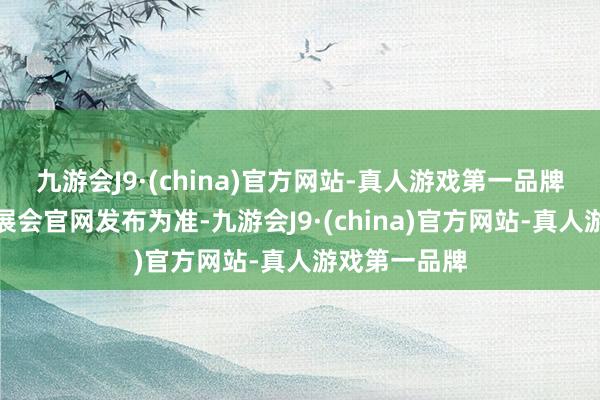 九游会J9·(china)官方网站-真人游戏第一品牌准确内容以展会官网发布为准-九游会J9·(china)官方网站-真人游戏第一品牌