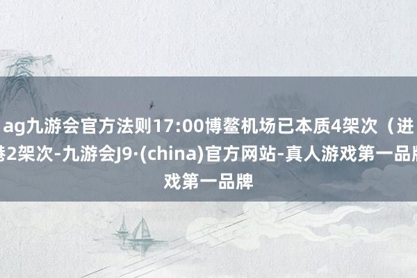 ag九游会官方法则17:00博鳌机场已本质4架次（进港2架次-九游会J9·(china)官方网站-真人游戏第一品牌