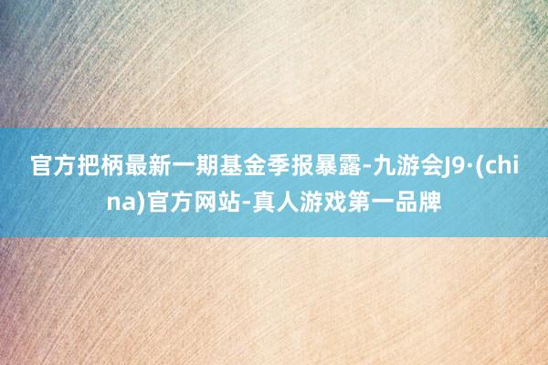 官方把柄最新一期基金季报暴露-九游会J9·(china)官方网站-真人游戏第一品牌