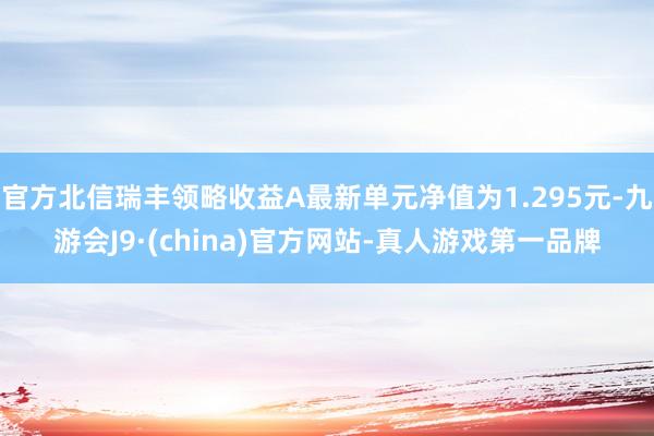 官方北信瑞丰领略收益A最新单元净值为1.295元-九游会J9·(china)官方网站-真人游戏第一品牌