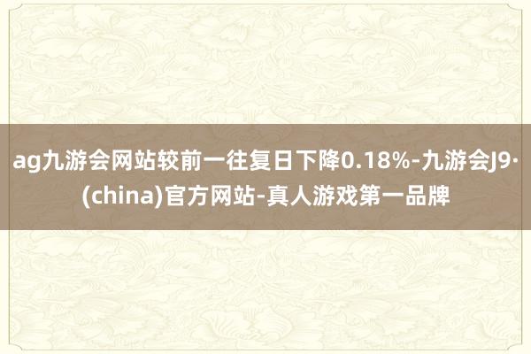 ag九游会网站较前一往复日下降0.18%-九游会J9·(china)官方网站-真人游戏第一品牌