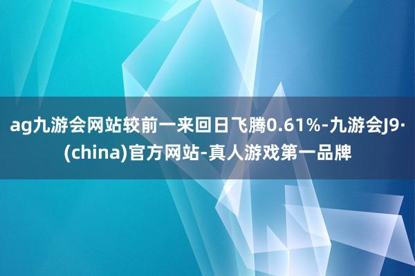 ag九游会网站较前一来回日飞腾0.61%-九游会J9·(china)官方网站-真人游戏第一品牌