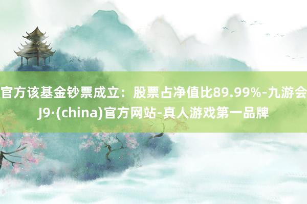 官方该基金钞票成立：股票占净值比89.99%-九游会J9·(china)官方网站-真人游戏第一品牌