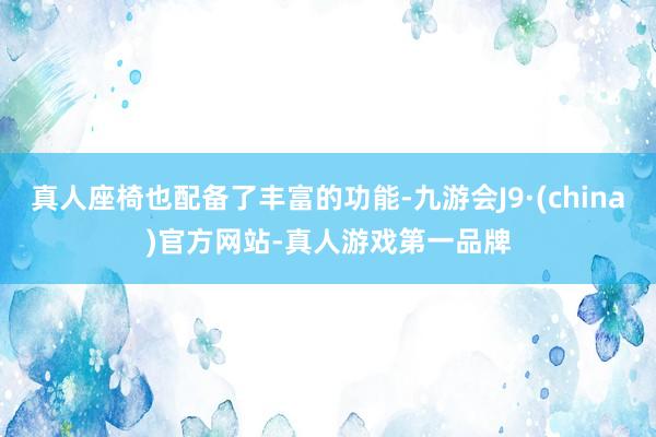 真人座椅也配备了丰富的功能-九游会J9·(china)官方网站-真人游戏第一品牌