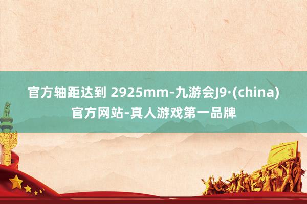 官方轴距达到 2925mm-九游会J9·(china)官方网站-真人游戏第一品牌