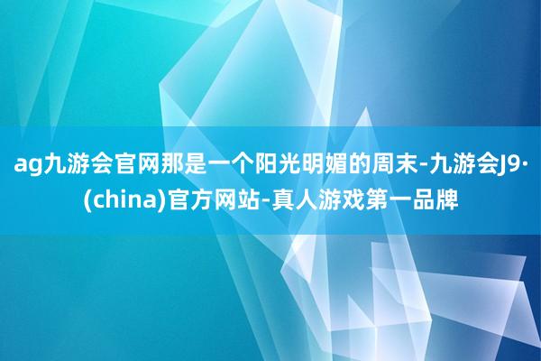 ag九游会官网那是一个阳光明媚的周末-九游会J9·(china)官方网站-真人游戏第一品牌