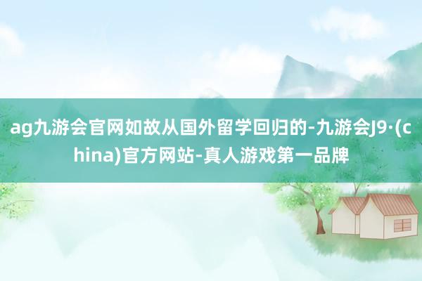 ag九游会官网如故从国外留学回归的-九游会J9·(china)官方网站-真人游戏第一品牌