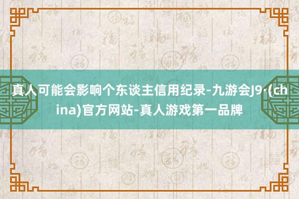 真人可能会影响个东谈主信用纪录-九游会J9·(china)官方网站-真人游戏第一品牌