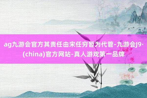 ag九游会官方其责任由宋任穷暂为代管-九游会J9·(china)官方网站-真人游戏第一品牌