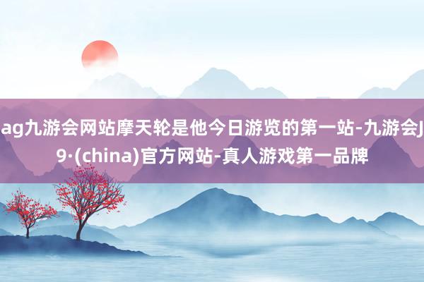 ag九游会网站摩天轮是他今日游览的第一站-九游会J9·(china)官方网站-真人游戏第一品牌