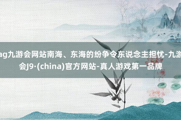 ag九游会网站南海、东海的纷争令东说念主担忧-九游会J9·(china)官方网站-真人游戏第一品牌