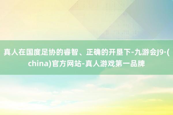 真人在国度足协的睿智、正确的开垦下-九游会J9·(china)官方网站-真人游戏第一品牌