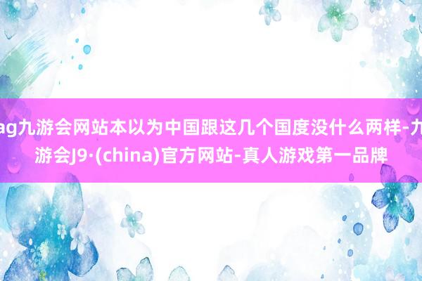 ag九游会网站本以为中国跟这几个国度没什么两样-九游会J9·(china)官方网站-真人游戏第一品牌