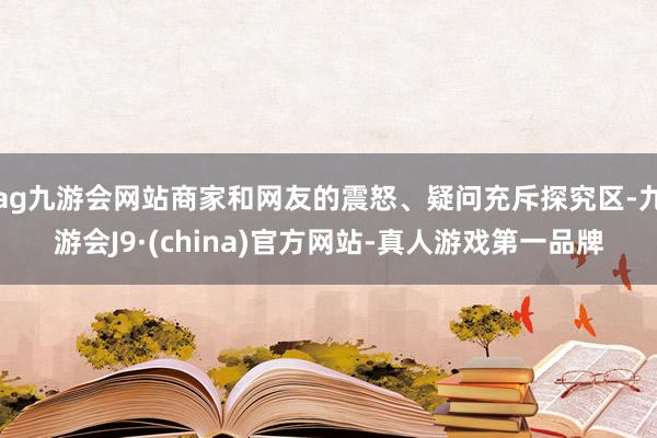 ag九游会网站商家和网友的震怒、疑问充斥探究区-九游会J9·(china)官方网站-真人游戏第一品牌