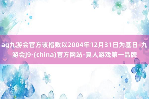 ag九游会官方该指数以2004年12月31日为基日-九游会J9·(china)官方网站-真人游戏第一品牌