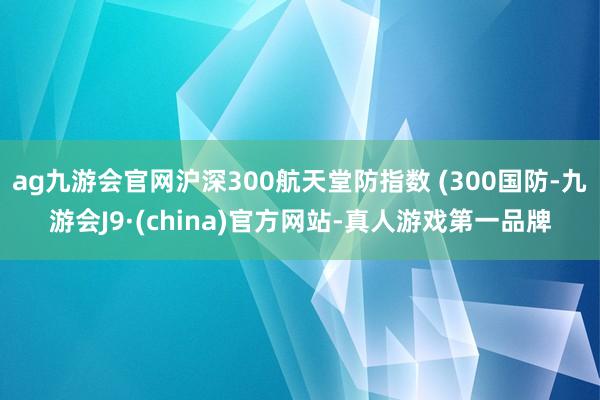 ag九游会官网沪深300航天堂防指数 (300国防-九游会J9·(china)官方网站-真人游戏第一品牌