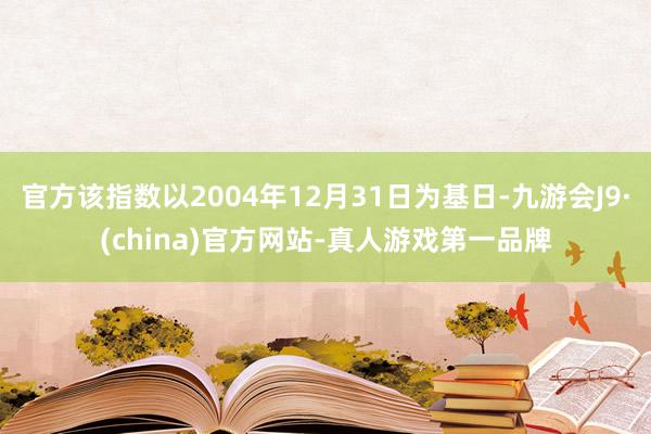 官方该指数以2004年12月31日为基日-九游会J9·(china)官方网站-真人游戏第一品牌