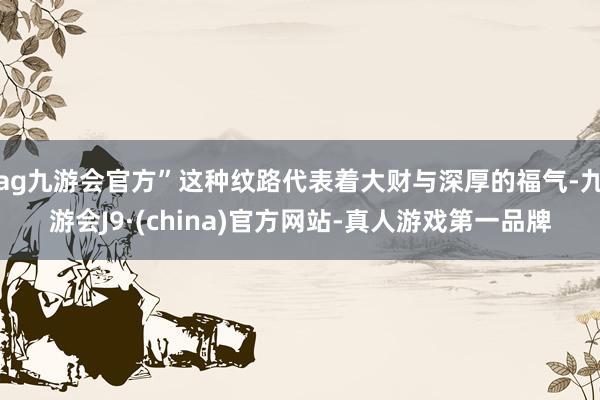 ag九游会官方”这种纹路代表着大财与深厚的福气-九游会J9·(china)官方网站-真人游戏第一品牌