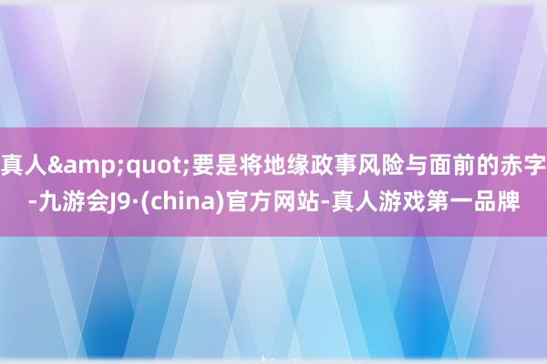 真人&quot;要是将地缘政事风险与面前的赤字-九游会J9·(china)官方网站-真人游戏第一品牌