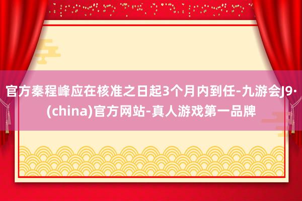 官方秦程峰应在核准之日起3个月内到任-九游会J9·(china)官方网站-真人游戏第一品牌