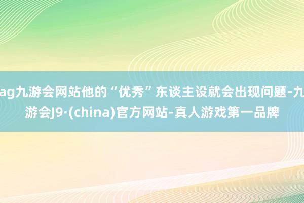 ag九游会网站他的“优秀”东谈主设就会出现问题-九游会J9·(china)官方网站-真人游戏第一品牌