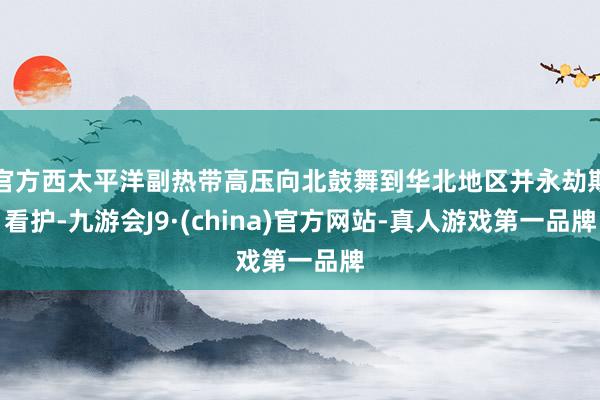 官方西太平洋副热带高压向北鼓舞到华北地区并永劫期看护-九游会J9·(china)官方网站-真人游戏第一品牌