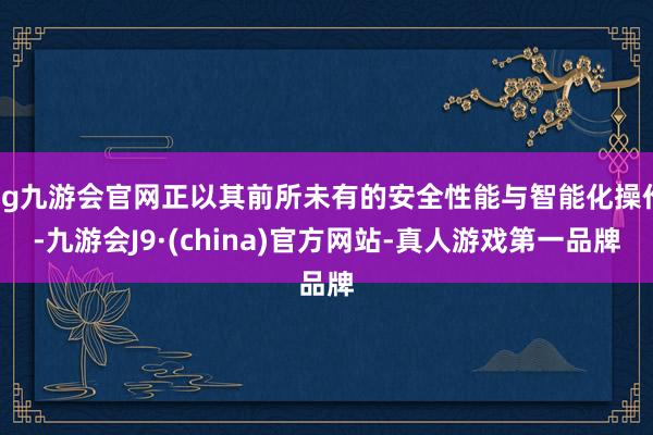 ag九游会官网正以其前所未有的安全性能与智能化操作-九游会J9·(china)官方网站-真人游戏第一品牌