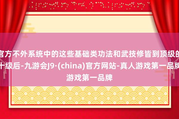 官方不外系统中的这些基础类功法和武技修皆到顶级的十级后-九游会J9·(china)官方网站-真人游戏第一品牌