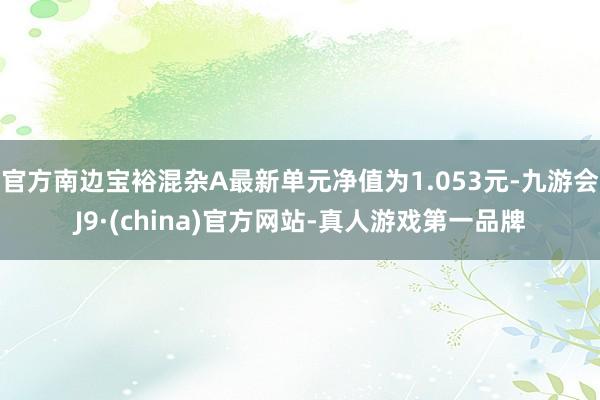 官方南边宝裕混杂A最新单元净值为1.053元-九游会J9·(china)官方网站-真人游戏第一品牌