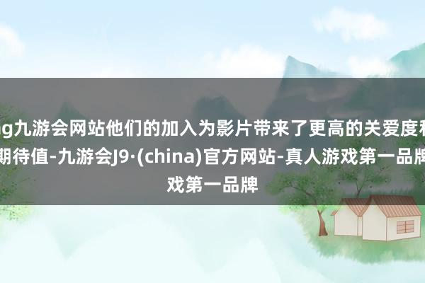 ag九游会网站他们的加入为影片带来了更高的关爱度和期待值-九游会J9·(china)官方网站-真人游戏第一品牌