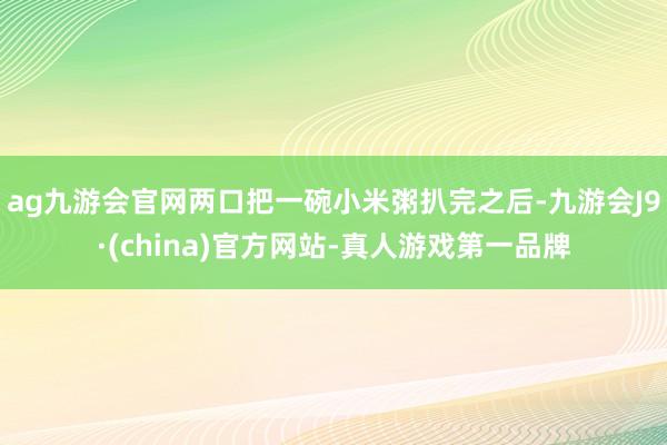 ag九游会官网两口把一碗小米粥扒完之后-九游会J9·(china)官方网站-真人游戏第一品牌