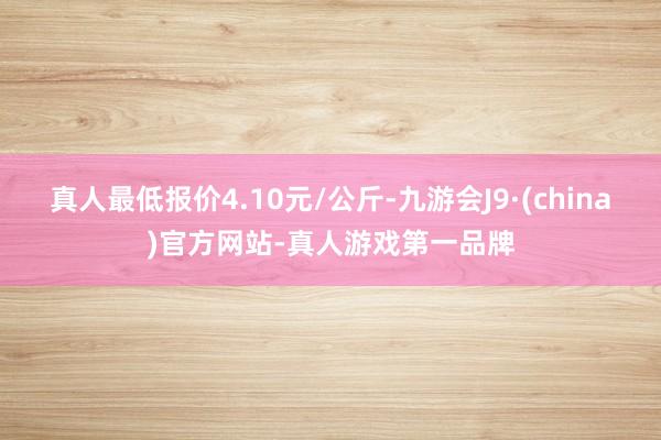 真人最低报价4.10元/公斤-九游会J9·(china)官方网站-真人游戏第一品牌