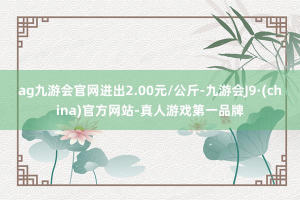 ag九游会官网进出2.00元/公斤-九游会J9·(china)官方网站-真人游戏第一品牌