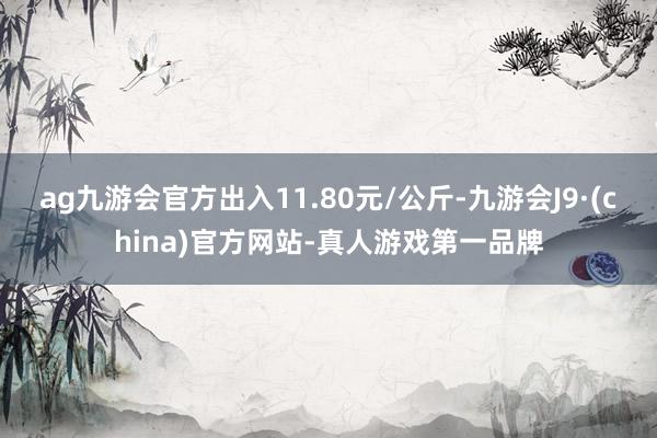 ag九游会官方出入11.80元/公斤-九游会J9·(china)官方网站-真人游戏第一品牌