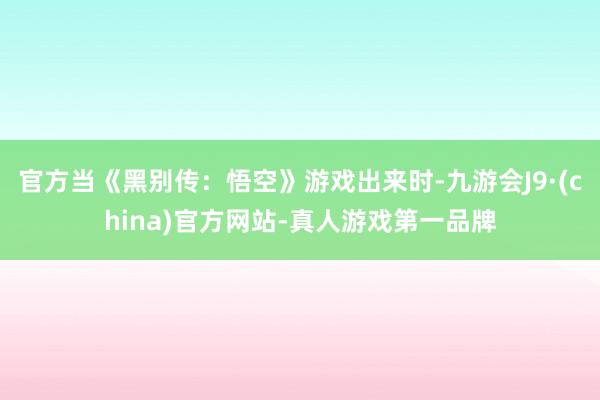 官方当《黑别传：悟空》游戏出来时-九游会J9·(china)官方网站-真人游戏第一品牌