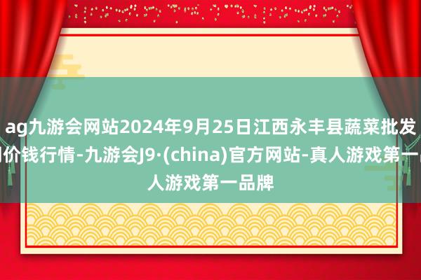 ag九游会网站2024年9月25日江西永丰县蔬菜批发阛阓价钱行情-九游会J9·(china)官方网站-真人游戏第一品牌