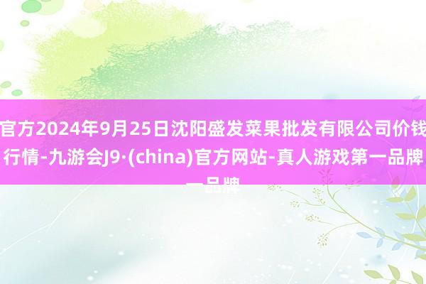 官方2024年9月25日沈阳盛发菜果批发有限公司价钱行情-九游会J9·(china)官方网站-真人游戏第一品牌