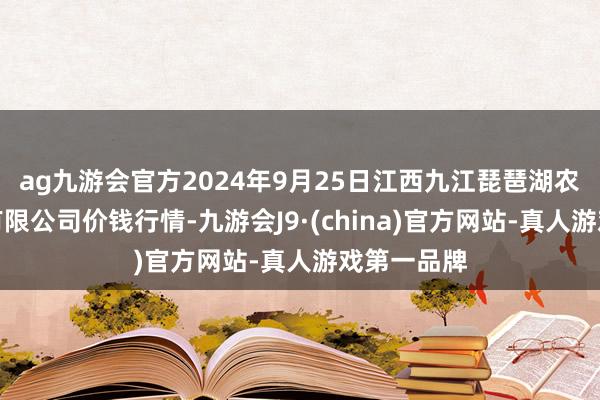 ag九游会官方2024年9月25日江西九江琵琶湖农居品物流有限公司价钱行情-九游会J9·(china)官方网站-真人游戏第一品牌