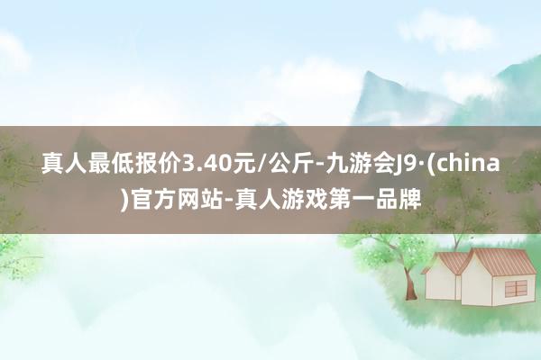 真人最低报价3.40元/公斤-九游会J9·(china)官方网站-真人游戏第一品牌