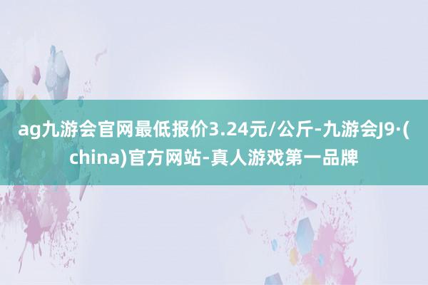 ag九游会官网最低报价3.24元/公斤-九游会J9·(china)官方网站-真人游戏第一品牌