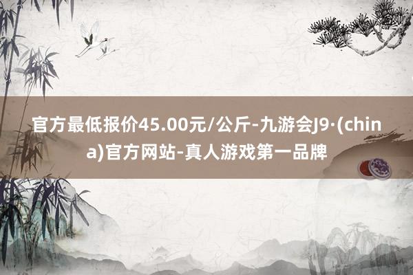 官方最低报价45.00元/公斤-九游会J9·(china)官方网站-真人游戏第一品牌