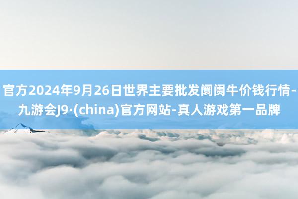 官方2024年9月26日世界主要批发阛阓牛价钱行情-九游会J9·(china)官方网站-真人游戏第一品牌