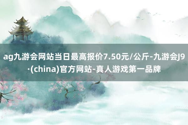 ag九游会网站当日最高报价7.50元/公斤-九游会J9·(china)官方网站-真人游戏第一品牌