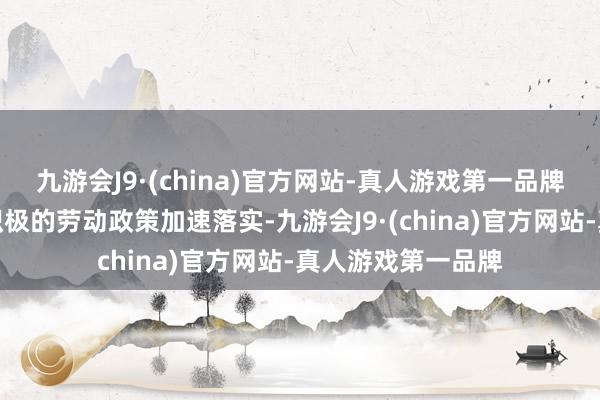 九游会J9·(china)官方网站-真人游戏第一品牌劳动优先战术和积极的劳动政策加速落实-九游会J9·(china)官方网站-真人游戏第一品牌