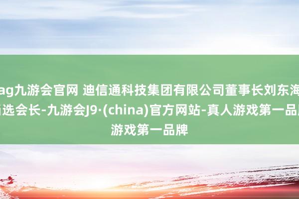 ag九游会官网 迪信通科技集团有限公司董事长刘东海当选会长-九游会J9·(china)官方网站-真人游戏第一品牌