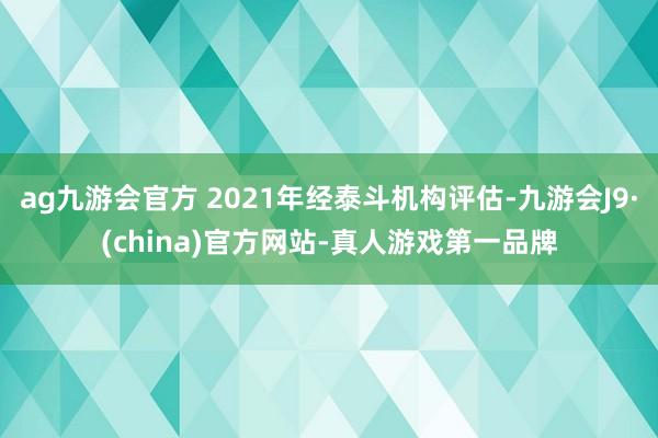 ag九游会官方 2021年经泰斗机构评估-九游会J9·(china)官方网站-真人游戏第一品牌