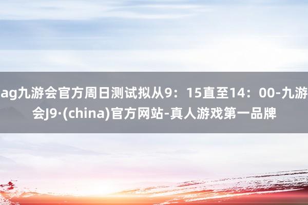 ag九游会官方周日测试拟从9：15直至14：00-九游会J9·(china)官方网站-真人游戏第一品牌