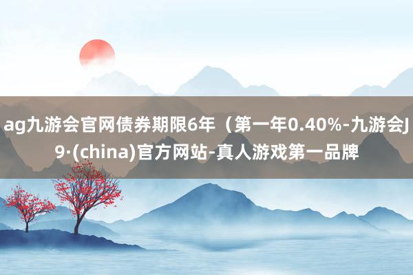 ag九游会官网债券期限6年（第一年0.40%-九游会J9·(china)官方网站-真人游戏第一品牌