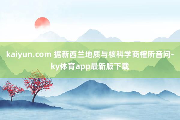 kaiyun.com 据新西兰地质与核科学商榷所音问-ky体育app最新版下载